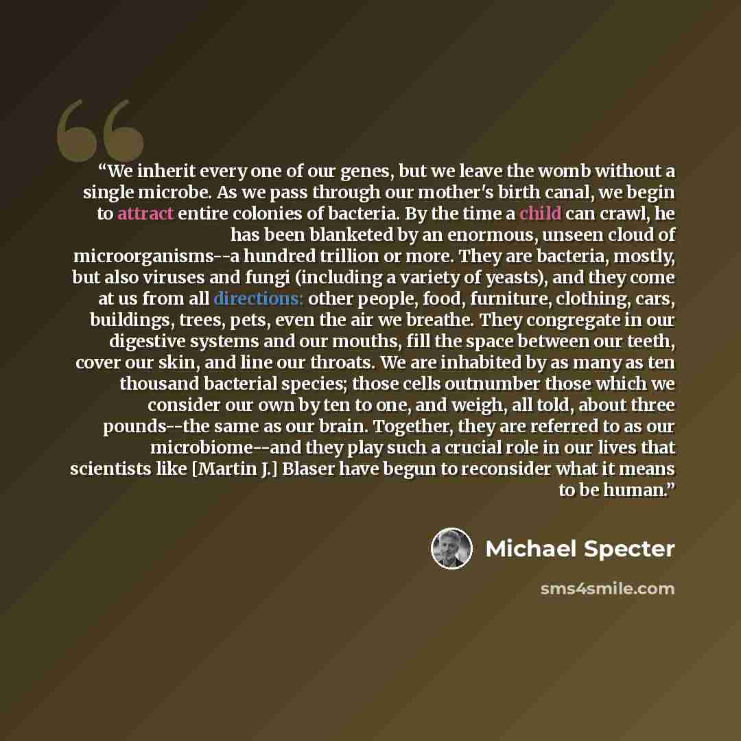 “We inherit every one of our genes, but we leave the womb without a single microbe. As we pass through our mother's birth canal, we begin to attract entire colonies of bacteria. By the time a child can crawl, he has been blanketed by an enormous, unseen cloud of microorganisms--a hundred trillion…” quote by Michael Specter