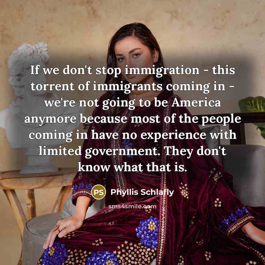 “If we don't stop immigration - this torrent of immigrants coming in - we're not going to be America anymore because most of the people coming in have no experience with limited government. They don't know what that is.” quote by Phyllis Schlafly