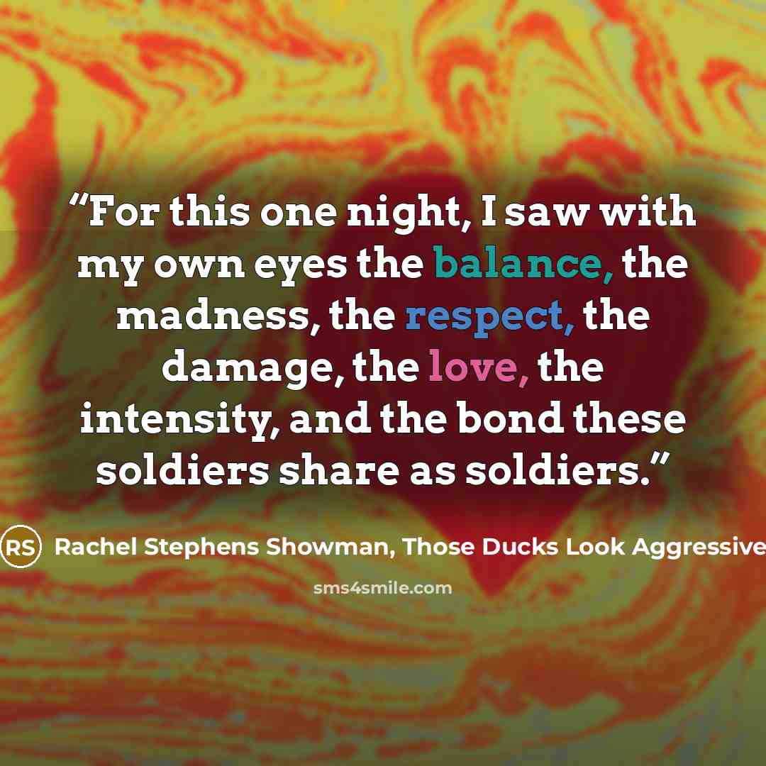 “For this one night, I saw with my own eyes the balance, the madness, the respect, the damage, the love, the intensity, and the bond these soldiers share as soldiers.” quote by Rachel Stephens Showman, Those Ducks Look Aggressive