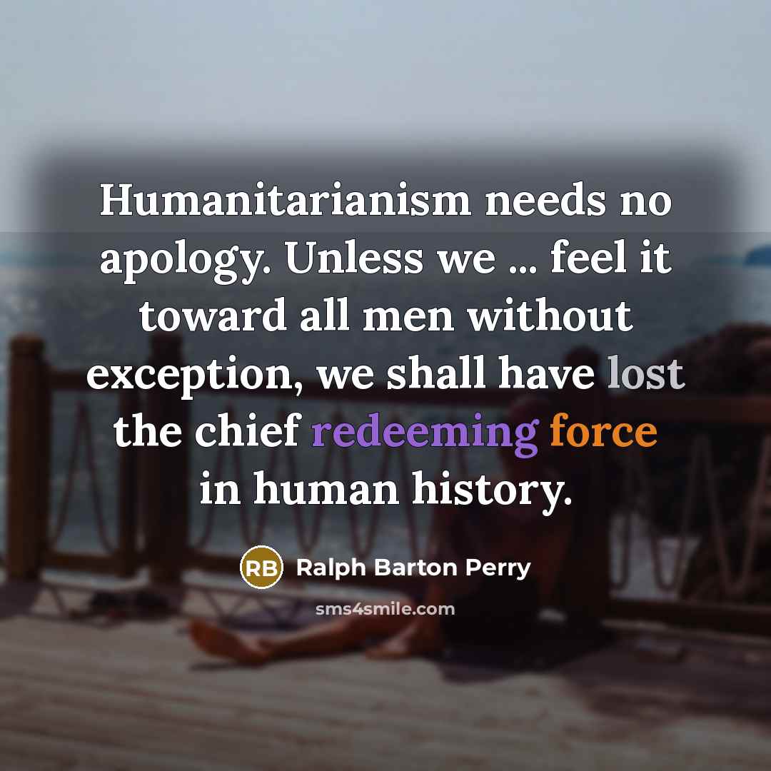 “Humanitarianism needs no apology. Unless we ... feel it toward all men without exception, we shall have lost the chief redeeming force in human history.” quote by Ralph Barton Perry