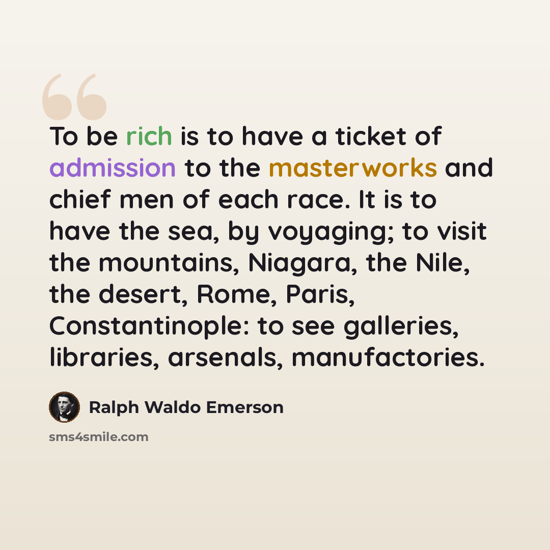 “To be rich is to have a ticket of admission to the masterworks and chief men of each race. It is to have the sea, by voyaging; to visit the mountains, Niagara, the Nile, the desert, Rome, Paris, Constantinople: to see galleries, libraries, arsenals, manufactories.” quote by Ralph Waldo Emerson