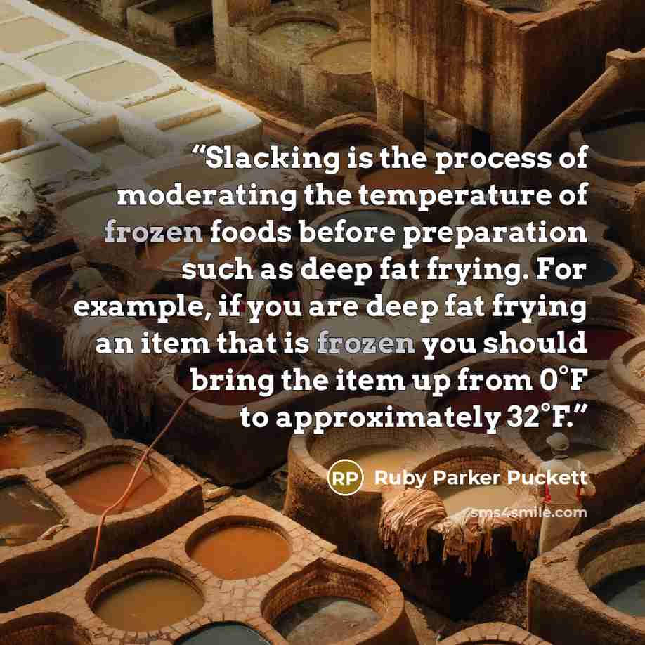 “Slacking is the process of moderating the temperature of frozen foods before preparation such as deep fat frying. For example, if you are deep fat frying an item that is frozen you should bring the item up from 0°F to approximately 32°F.” quote by Ruby Parker Puckett