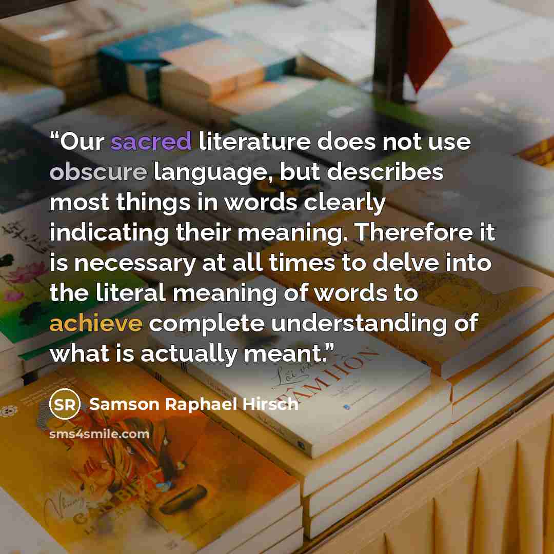 “Our sacred literature does not use obscure language, but describes most things in words clearly indicating their meaning. Therefore it is necessary at all times to delve into the literal meaning of words to achieve complete understanding of what is actually meant.” quote by Samson Raphael Hirsch