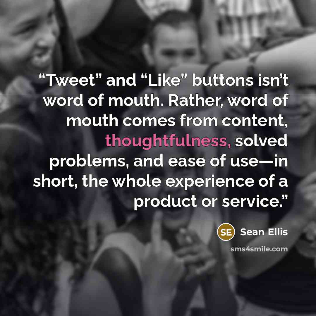 “Tweet” and “Like” buttons isn’t word of mouth. Rather, word of mouth comes from content, thoughtfulness, solved problems, and ease of use—in short, the whole experience of a product or service.” quote by Sean Ellis