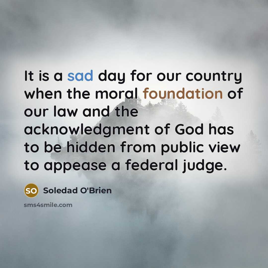 “It is a sad day for our country when the moral foundation of our law and the acknowledgment of God has to be hidden from public view to appease a federal judge.” quote by Soledad O'Brien