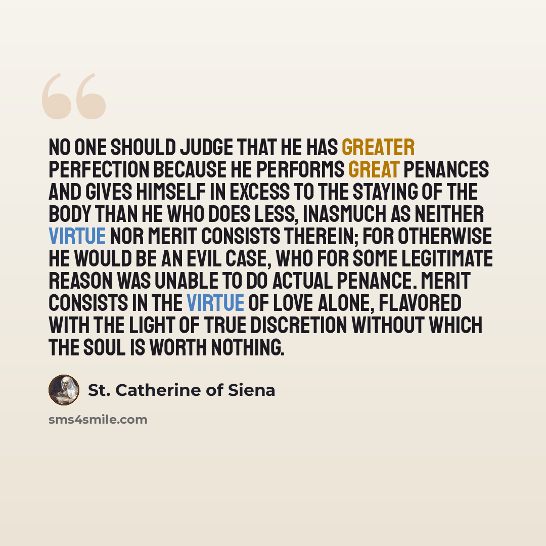 “No one should judge that he has greater perfection because he performs great penances and gives himself in excess to the staying of the body than he who does less, inasmuch as neither virtue nor merit consists therein; for otherwise he would be an evil case, who for some legitimate reason was…” quote by St. Catherine of Siena