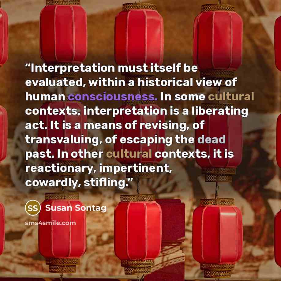“Interpretation must itself be evaluated, within a historical view of human consciousness. In some cultural contexts, interpretation is a liberating act. It is a means of revising, of transvaluing, of escaping the dead past. In other cultural contexts, it is reactionary, impertinent, cowardly…” quote by Susan Sontag
