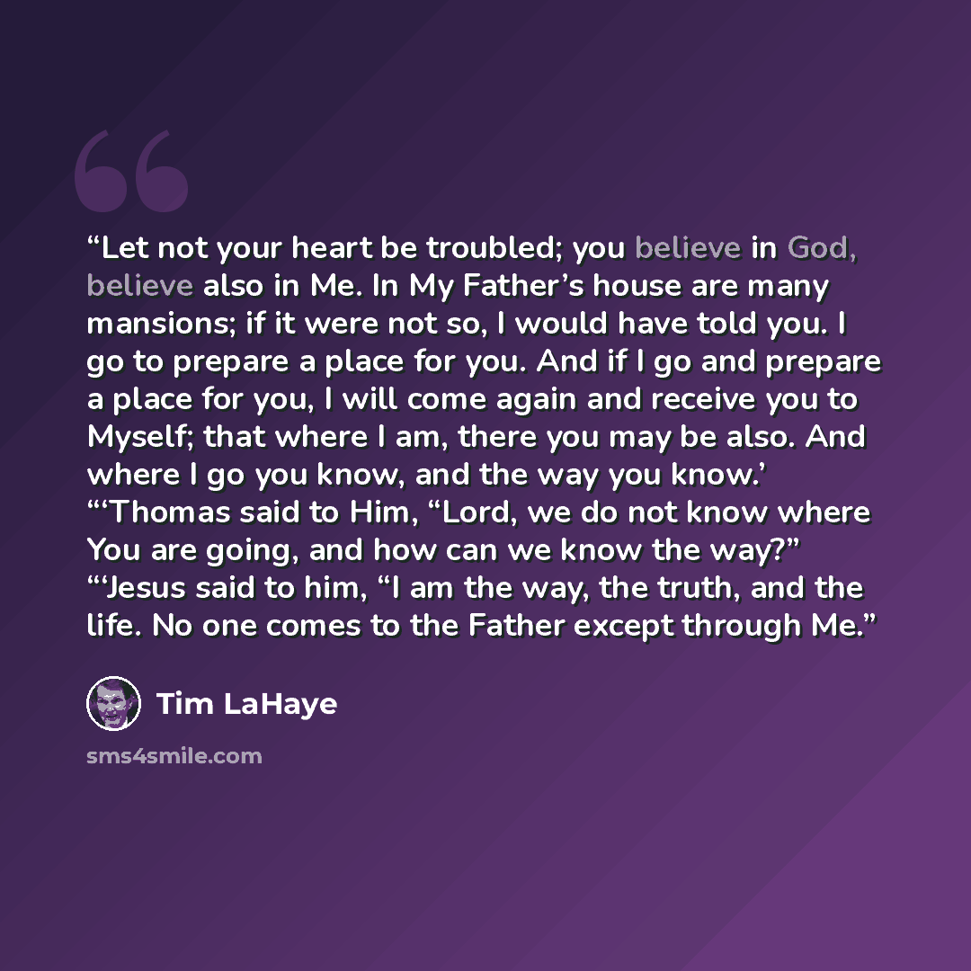 “Let not your heart be troubled; you believe in God, believe also in Me. In My Father’s house are many mansions; if it were not so, I would have told you. I go to prepare a place for you. And if I go and prepare a place for you, I will come again and receive you to Myself; that where I am, there…” quote by Tim LaHaye