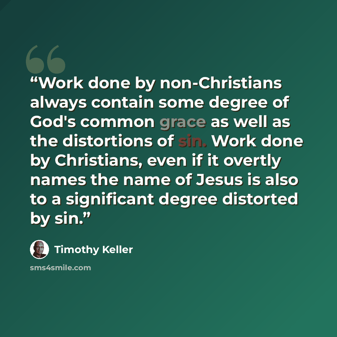 “Work done by non-Christians always contain some degree of God's common grace as well as the distortions of sin. Work done by Christians, even if it overtly names the name of Jesus is also to a significant degree distorted by sin.” quote by Timothy Keller