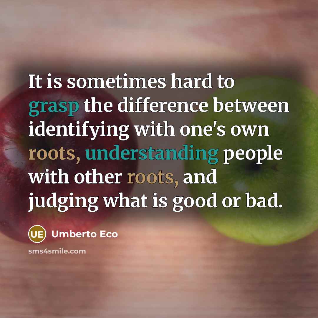 “It is sometimes hard to grasp the difference between identifying with one's own roots, understanding people with other roots, and judging what is good or bad.” quote by Umberto Eco