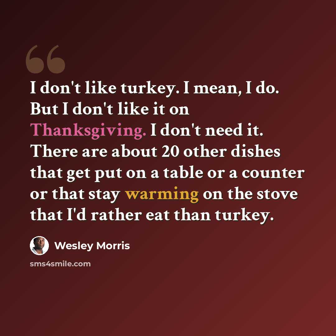 “I don't like turkey. I mean, I do. But I don't like it on Thanksgiving. I don't need it. There are about 20 other dishes that get put on a table or a counter or that stay warming on the stove that I'd rather eat than turkey.” quote by Wesley Morris
