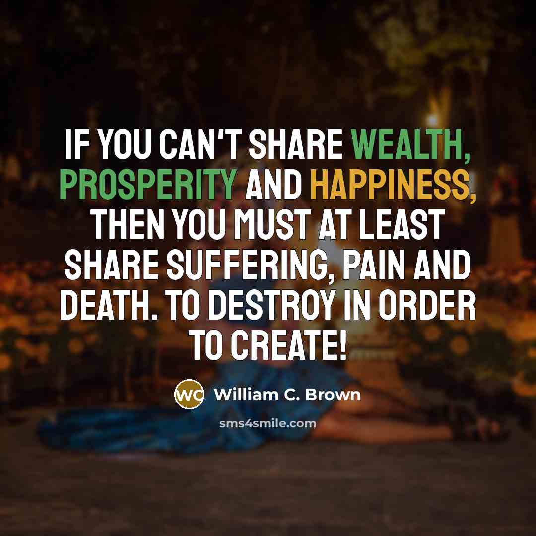 “If you can't share wealth, prosperity and happiness, then you must at least share suffering, pain and death. To destroy in order to create!” quote by William C. Brown