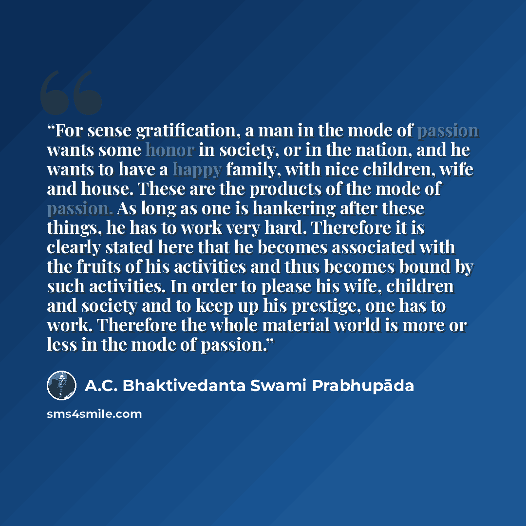 “For sense gratification, a man in the mode of passion wants some honor in society, or in the nation, and he wants to have a happy family, with nice children, wife and house. These are the products of the mode of passion. As long as one is hankering after these things, he has to work very hard…” quote by A.C. Bhaktivedanta Swami Prabhupāda