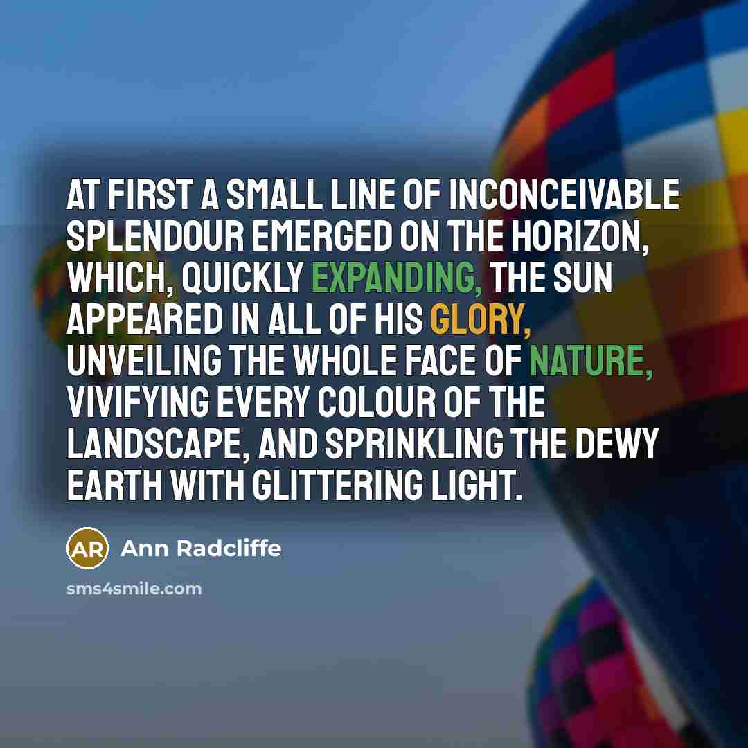 “At first a small line of inconceivable splendour emerged on the horizon, which, quickly expanding, the sun appeared in all of his glory, unveiling the whole face of nature, vivifying every colour of the landscape, and sprinkling the dewy earth with glittering light.” quote by Ann Radcliffe
