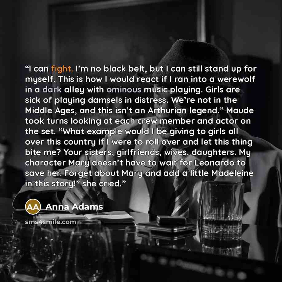“I can fight. I’m no black belt, but I can still stand up for myself. This is how I would react if I ran into a werewolf in a dark alley with ominous music playing. Girls are sick of playing damsels in distress. We’re not in the Middle Ages, and this isn’t an Arthurian legend.” Maude took turns…” quote by Anna Adams