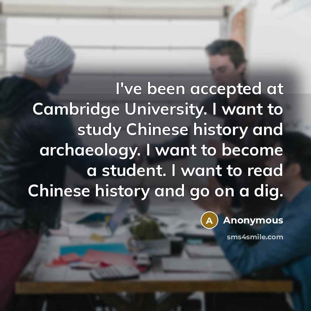 “I've been accepted at Cambridge University. I want to study Chinese history and archaeology. I want to become a student. I want to read Chinese history and go on a dig.” quote by Anonymous