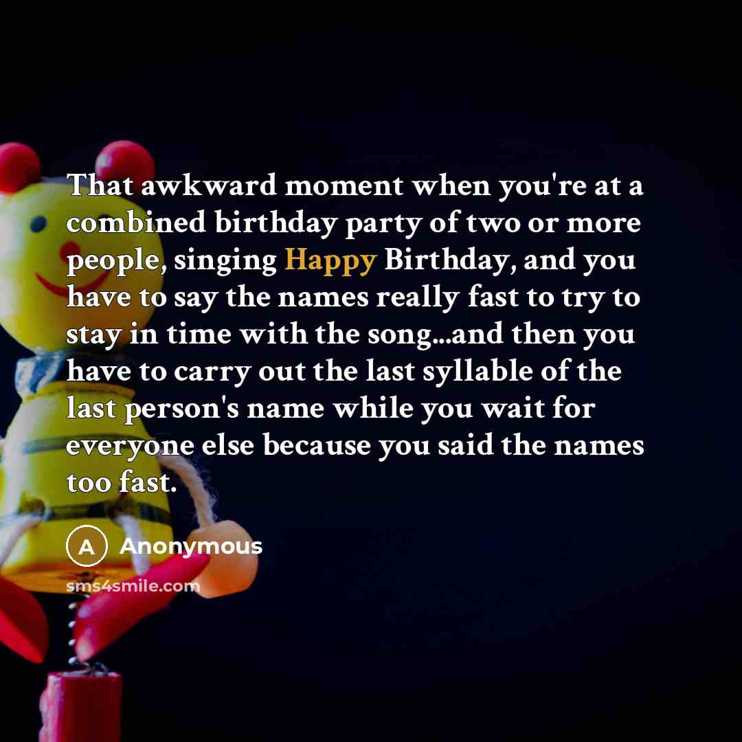 “That awkward moment when you're at a combined birthday party of two or more people, singing Happy Birthday, and you have to say the names really fast to try to stay in time with the song...and then you have to carry out the last syllable of the last person's name while you wait for everyone else…” quote by Anonymous