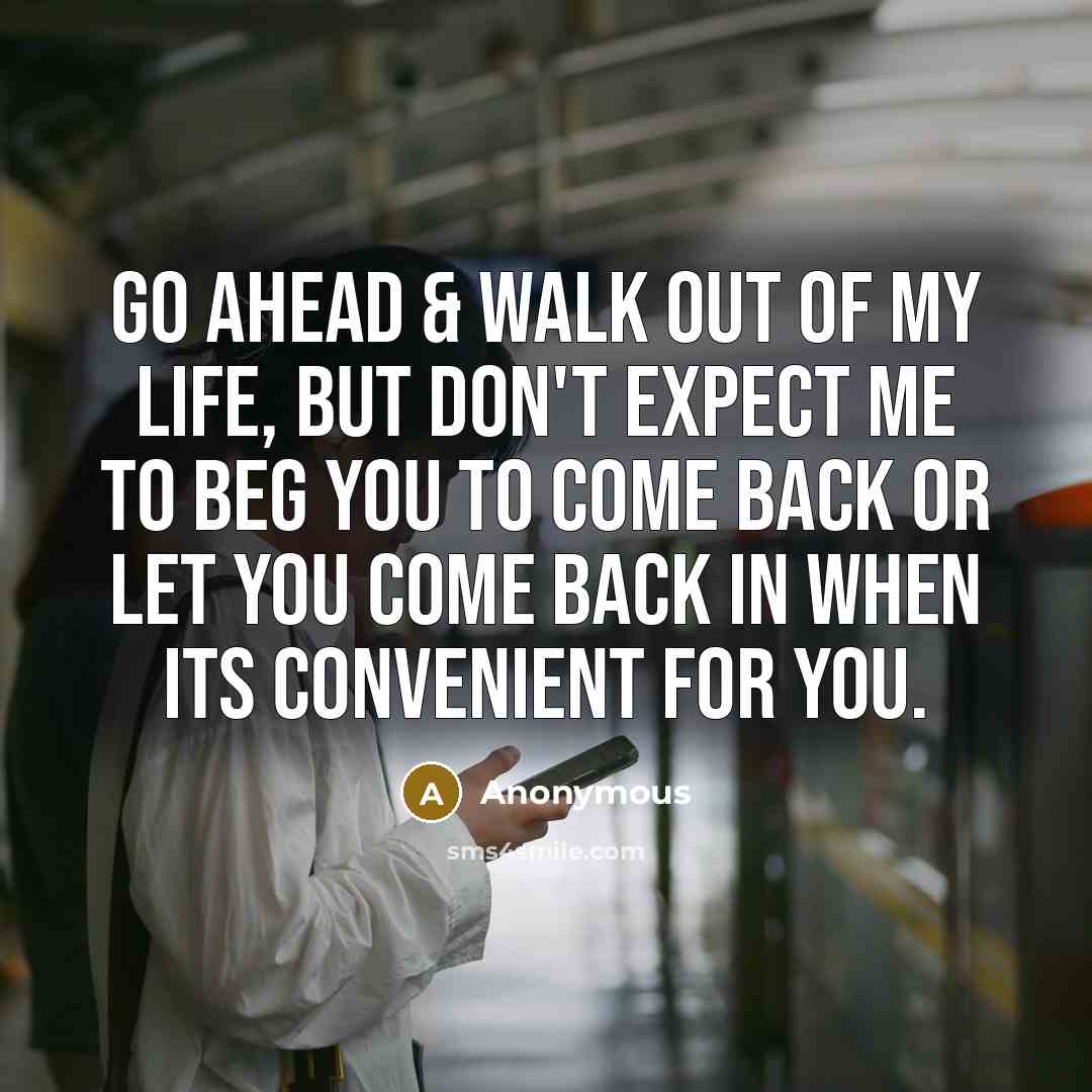 “Go ahead & walk out of my life, but don't expect me to beg you to come back or let you come back in when its convenient for you.” quote by Anonymous