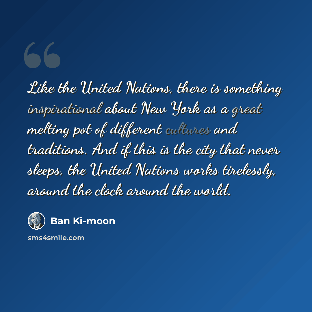 “Like the United Nations, there is something inspirational about New York as a great melting pot of different cultures and traditions. And if this is the city that never sleeps, the United Nations works tirelessly, around the clock around the world.” quote by Ban Ki-moon