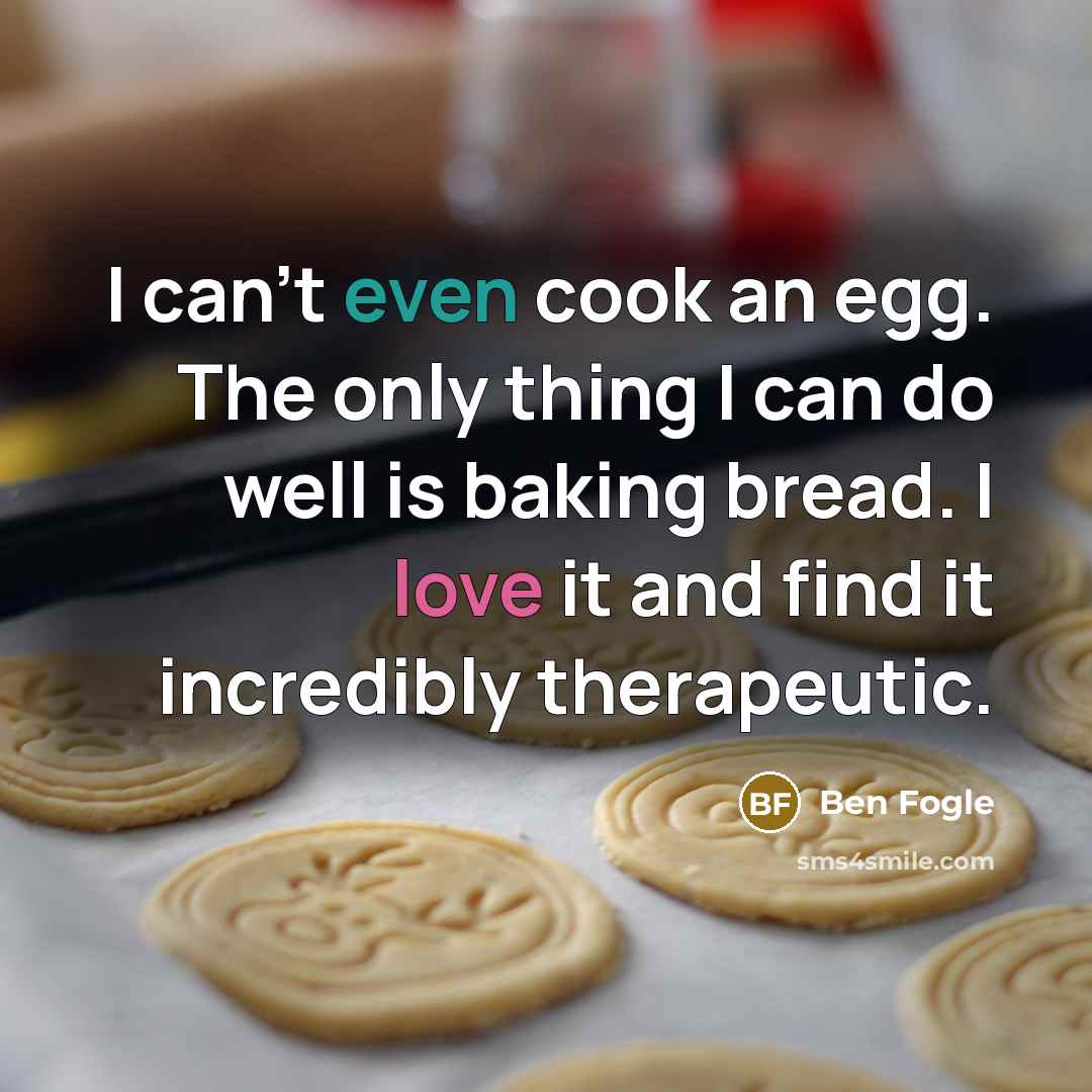 “I can't even cook an egg. The only thing I can do well is baking bread. I love it and find it incredibly therapeutic.” quote by Ben Fogle