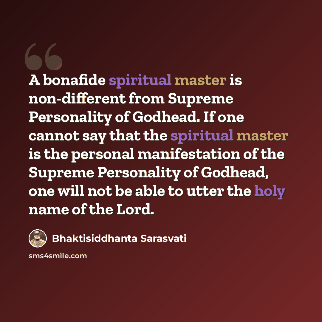 “A bonafide spiritual master is non-different from Supreme Personality of Godhead. If one cannot say that the spiritual master is the personal manifestation of the Supreme Personality of Godhead, one will not be able to utter the holy name of the Lord.” quote by Bhaktisiddhanta Sarasvati