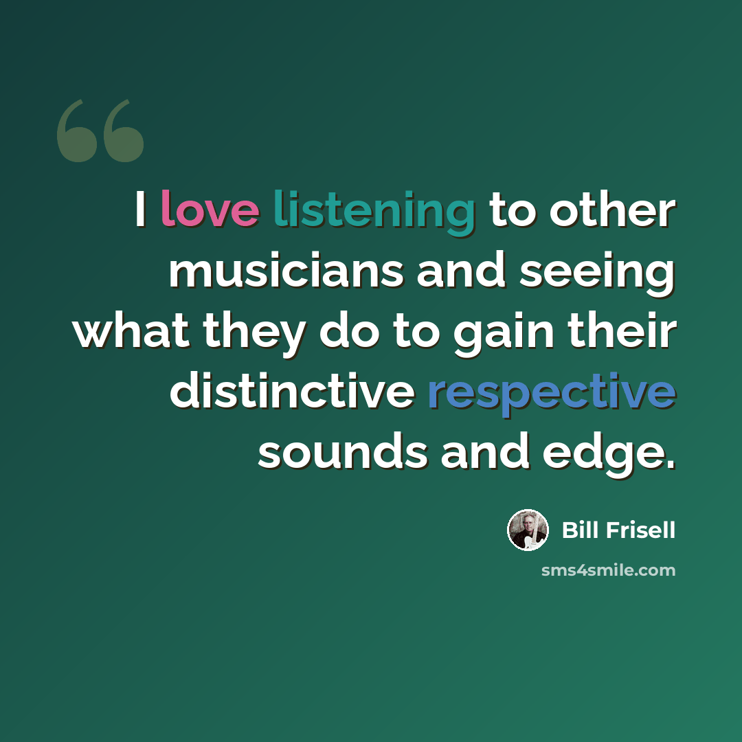 “I love listening to other musicians and seeing what they do to gain their distinctive respective sounds and edge.” quote by Bill Frisell