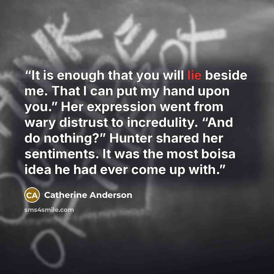 “It is enough that you will lie beside me. That I can put my hand upon you.” Her expression went from wary distrust to incredulity. “And do nothing?” Hunter shared her sentiments. It was the most boisa idea he had ever come up with.” quote by Catherine Anderson
