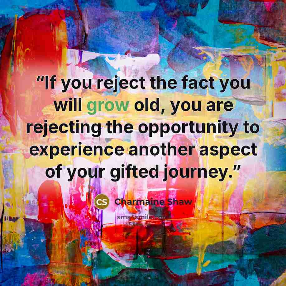 “If you reject the fact you will grow old, you are rejecting the opportunity to experience another aspect of your gifted journey.” quote by Charmaine Shaw
