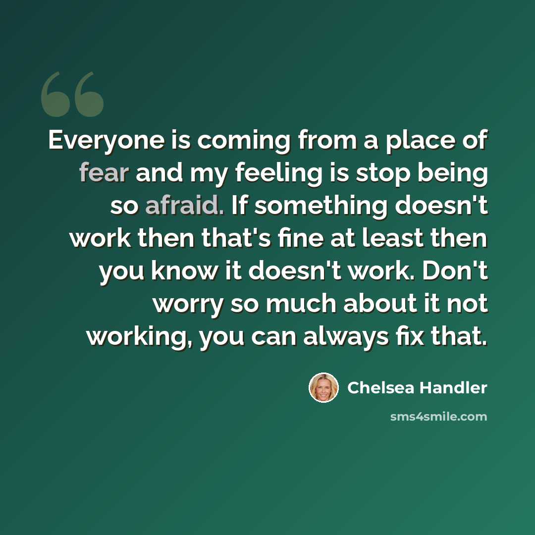 “Everyone is coming from a place of fear and my feeling is stop being so afraid. If something doesn't work then that's fine at least then you know it doesn't work. Don't worry so much about it not working, you can always fix that.” quote by Chelsea Handler