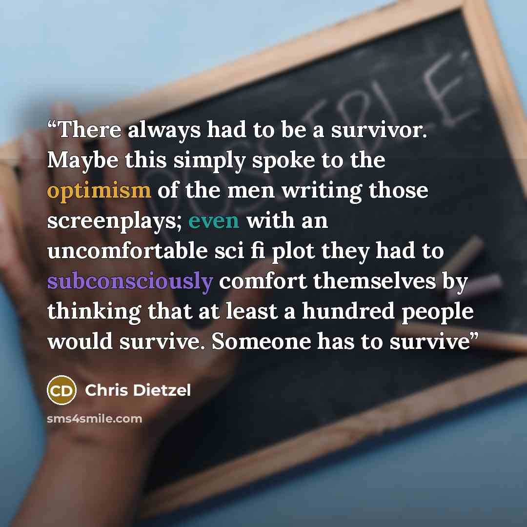 “There always had to be a survivor. Maybe this simply spoke to the optimism of the men writing those screenplays; even with an uncomfortable sci fi plot they had to subconsciously comfort themselves by thinking that at least a hundred people would survive. Someone has to survive” quote by Chris Dietzel