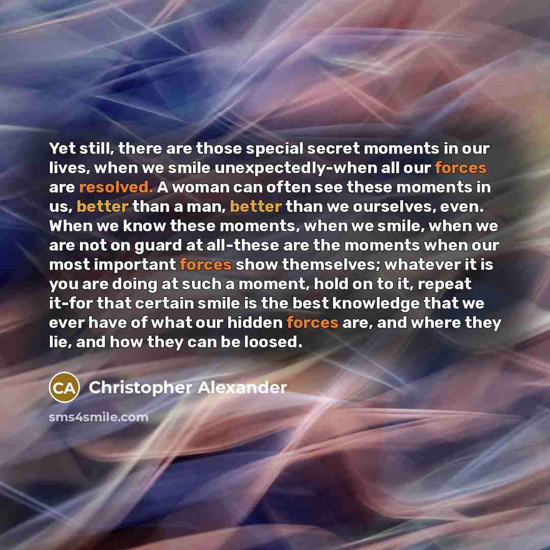 “Yet still, there are those special secret moments in our lives, when we smile unexpectedly-when all our forces are resolved. A woman can often see these moments in us, better than a man, better than we ourselves, even. When we know these moments, when we smile, when we are not on guard at…” quote by Christopher Alexander