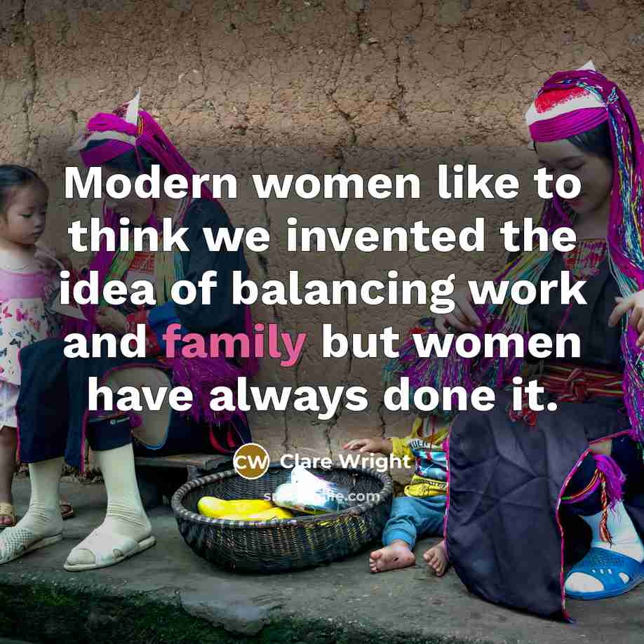 “Modern women like to think we invented the idea of balancing work and family but women have always done it.” quote by Clare Wright