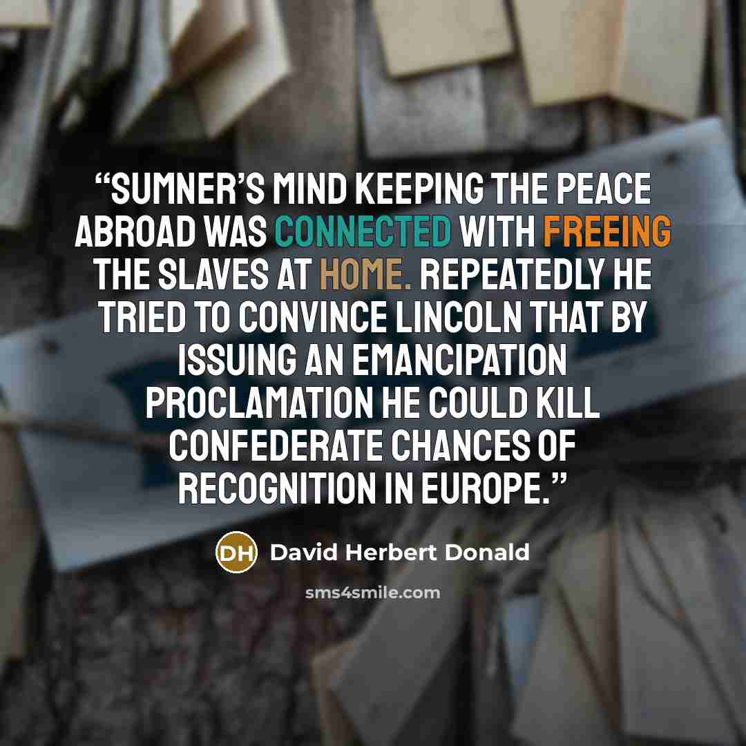 “Sumner’s mind keeping the peace abroad was connected with freeing the slaves at home. Repeatedly he tried to convince Lincoln that by issuing an emancipation proclamation he could kill Confederate chances of recognition in Europe.” quote by David Herbert Donald