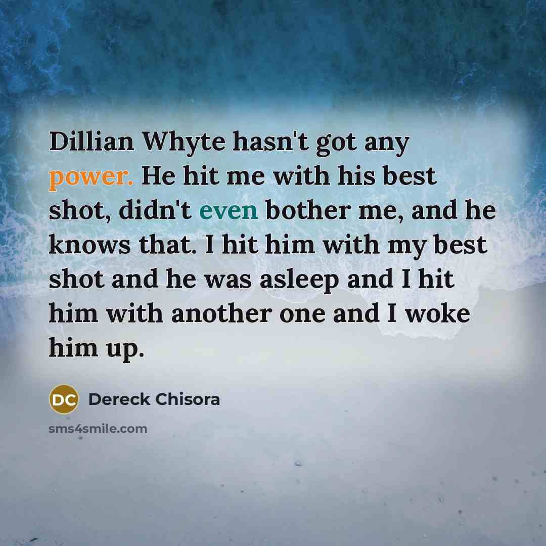 “Dillian Whyte hasn't got any power. He hit me with his best shot, didn't even bother me, and he knows that. I hit him with my best shot and he was asleep and I hit him with another one and I woke him up.” quote by Dereck Chisora
