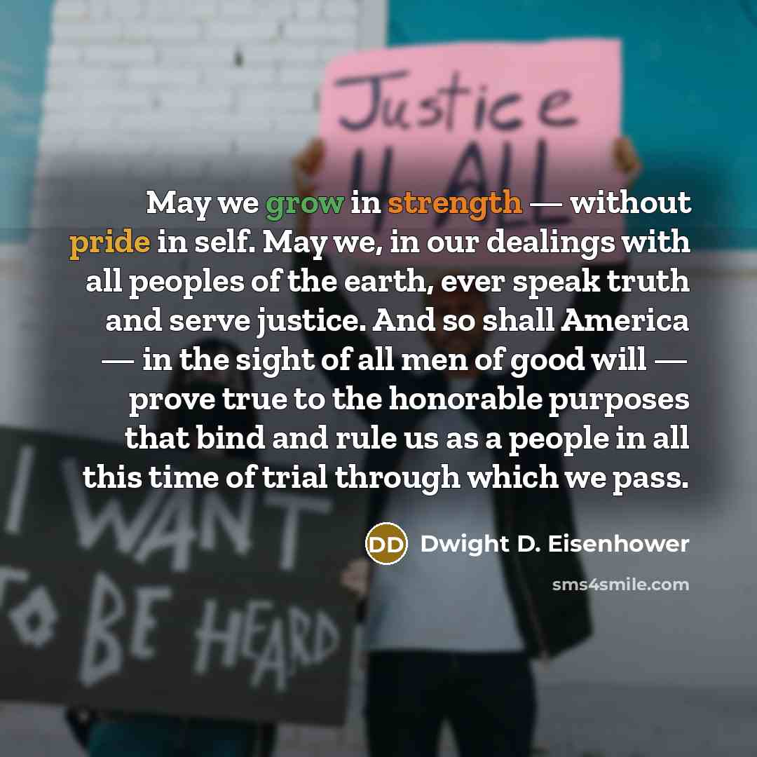 “May we grow in strength — without pride in self. May we, in our dealings with all peoples of the earth, ever speak truth and serve justice. And so shall America — in the sight of all men of good will — prove true to the honorable purposes that bind and rule us as a people in all this time of trial…” quote by Dwight D. Eisenhower