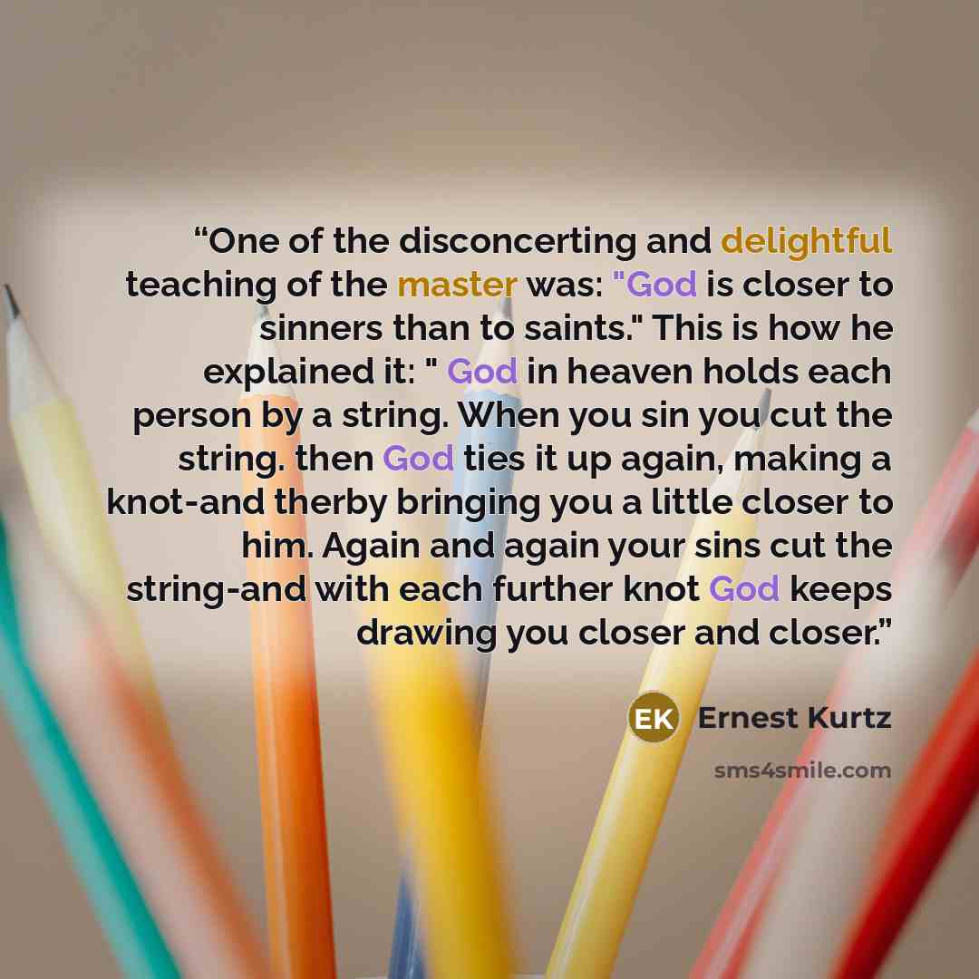 “One of the disconcerting and delightful teaching of the master was: "God is closer to sinners than to saints." This is how he explained it: " God in heaven holds each person by a string. When you sin you cut the string. then God ties it up again, making a knot-and therby bringing you a little…” quote by Ernest Kurtz