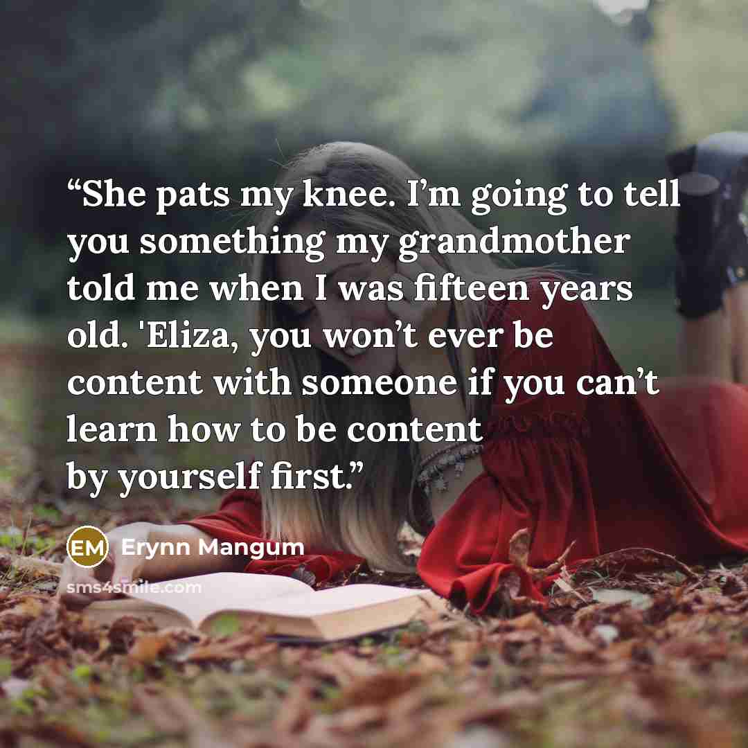 “She pats my knee. I’m going to tell you something my grandmother told me when I was fifteen years old. 'Eliza, you won’t ever be content with someone if you can’t learn how to be content by yourself first.” quote by Erynn Mangum