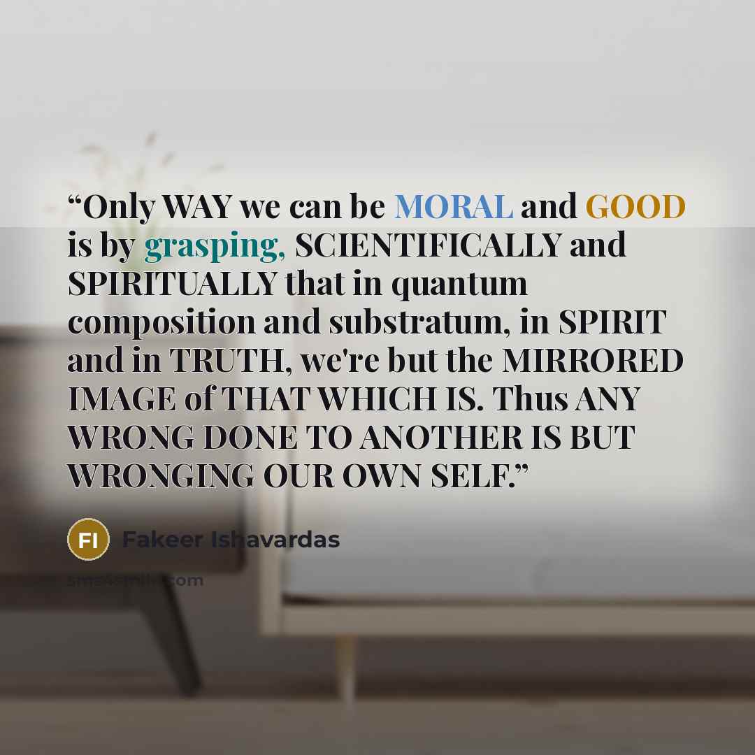 “Only WAY we can be MORAL and GOOD is by grasping, SCIENTIFICALLY and SPIRITUALLY that in quantum composition and substratum, in SPIRIT and in TRUTH, we're but the MIRRORED IMAGE of THAT WHICH IS. Thus ANY WRONG DONE TO ANOTHER IS BUT WRONGING OUR OWN SELF.” quote by Fakeer Ishavardas