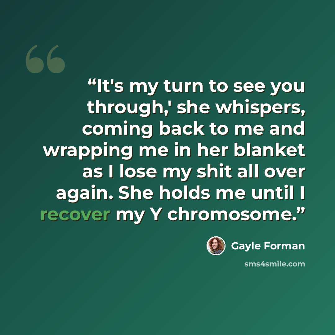 “It's my turn to see you through,' she whispers, coming back to me and wrapping me in her blanket as I lose my shit all over again. She holds me until I recover my Y chromosome.” quote by Gayle Forman