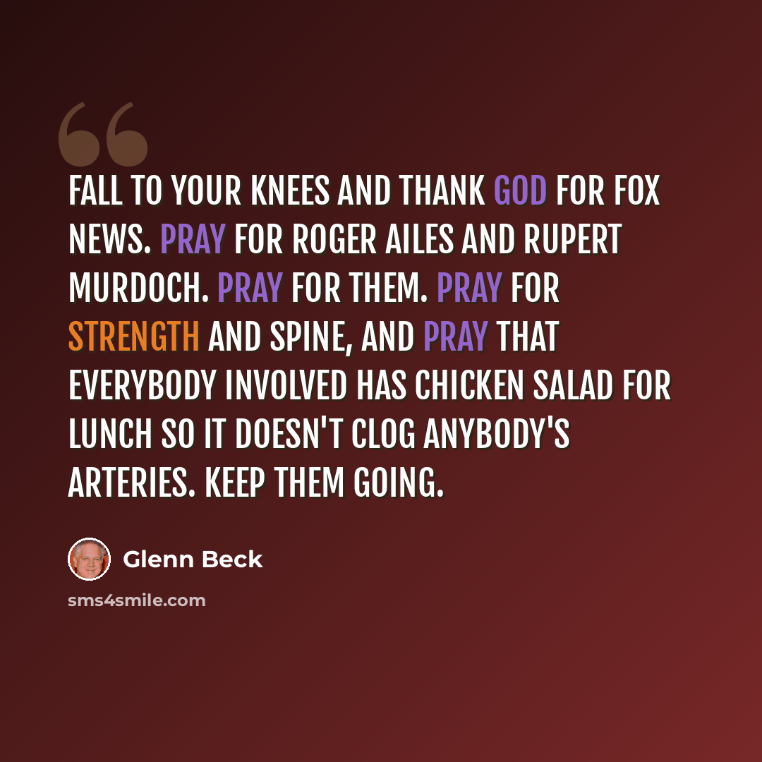 “Fall to your knees and thank God for Fox News. Pray for Roger Ailes and Rupert Murdoch. Pray for them. Pray for strength and spine, and pray that everybody involved has chicken salad for lunch so it doesn't clog anybody's arteries. Keep them going.” quote by Glenn Beck
