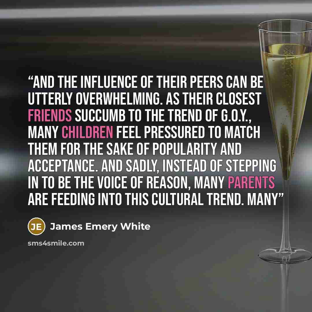 “And the influence of their peers can be utterly overwhelming. As their closest friends succumb to the trend of G.O.Y., many children feel pressured to match them for the sake of popularity and acceptance. And sadly, instead of stepping in to be the voice of reason, many parents are feeding into…” quote by James Emery White