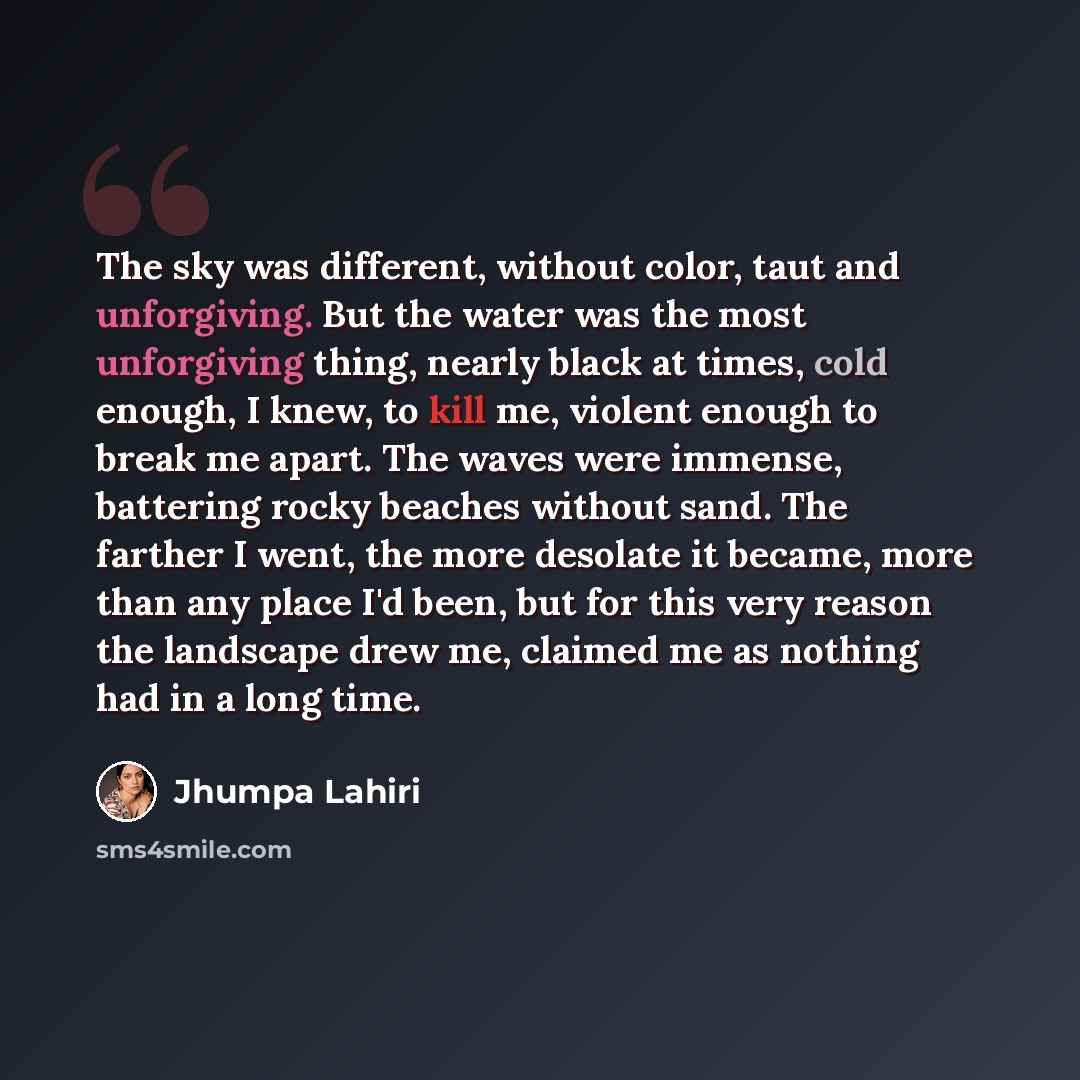 “The sky was different, without color, taut and unforgiving. But the water was the most unforgiving thing, nearly black at times, cold enough, I knew, to kill me, violent enough to break me apart. The waves were immense, battering rocky beaches without sand. The farther I went, the more desolate it…” quote by Jhumpa Lahiri