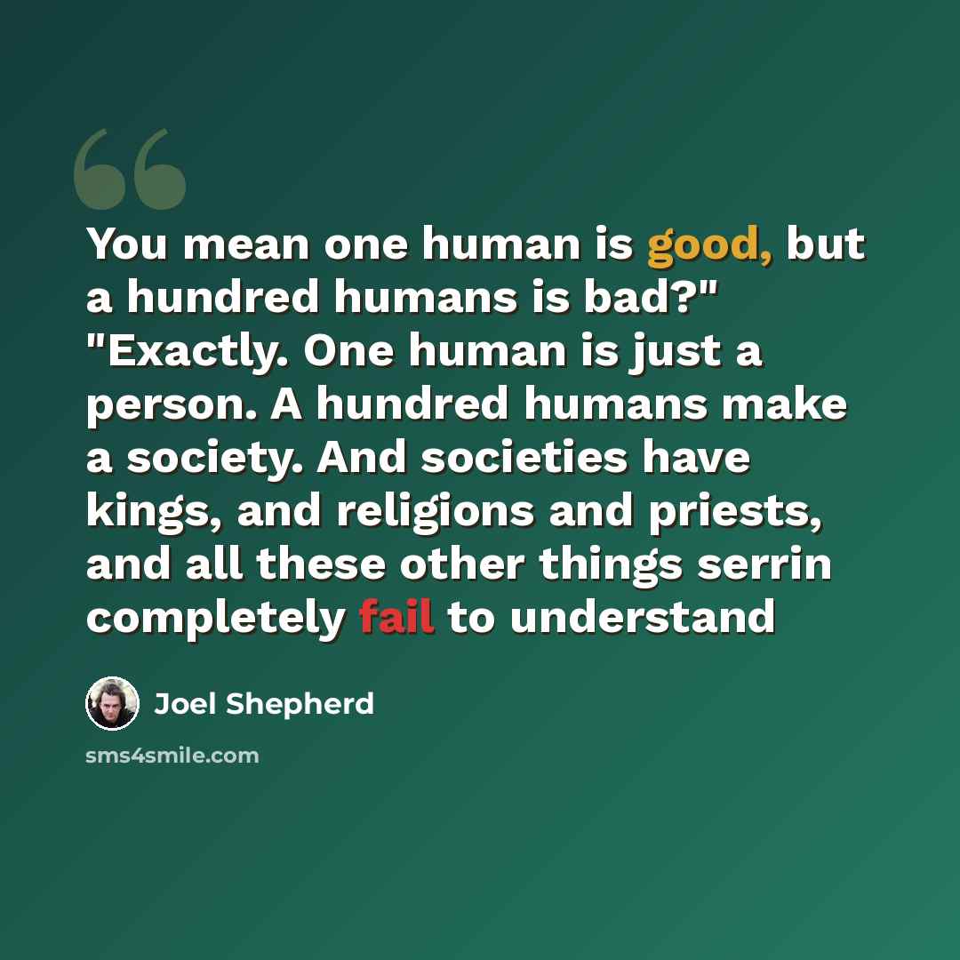 “You mean one human is good, but a hundred humans is bad?" "Exactly. One human is just a person. A hundred humans make a society. And societies have kings, and religions and priests, and all these other things serrin completely fail to understand” quote by Joel Shepherd