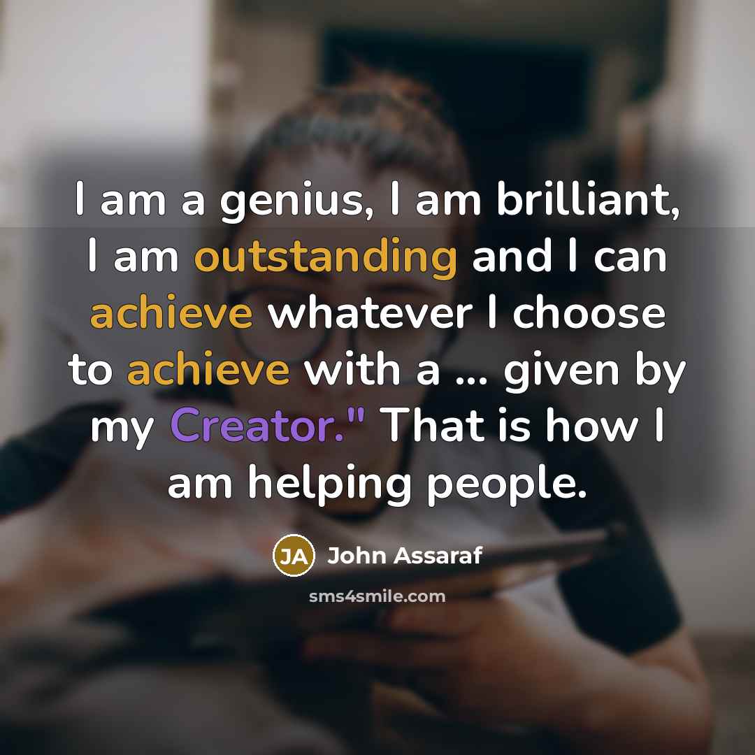 “I am a genius, I am brilliant, I am outstanding and I can achieve whatever I choose to achieve with a ... given by my Creator." That is how I am helping people.” quote by John Assaraf