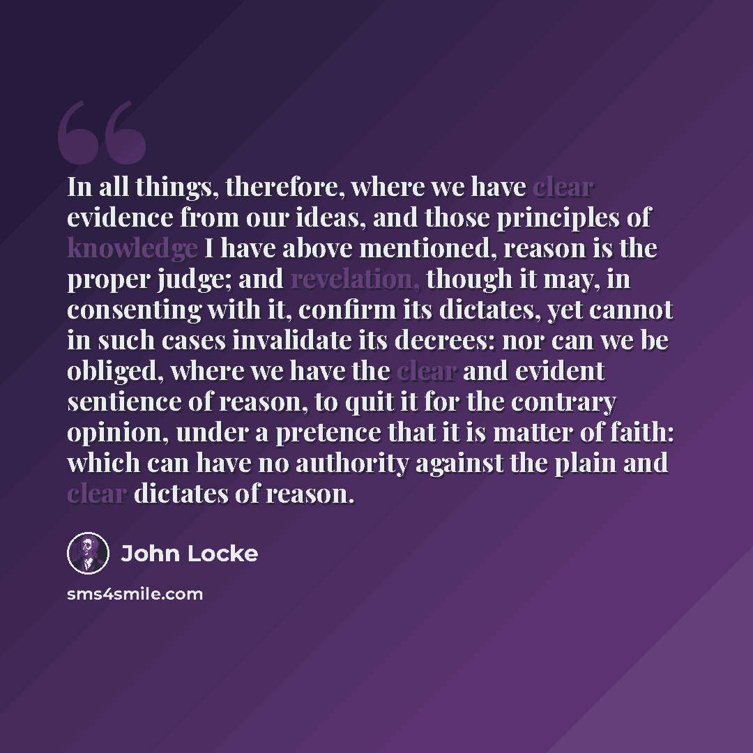 “In all things, therefore, where we have clear evidence from our ideas, and those principles of knowledge I have above mentioned, reason is the proper judge; and revelation, though it may, in consenting with it, confirm its dictates, yet cannot in such cases invalidate its decrees: nor can we be…” quote by John Locke