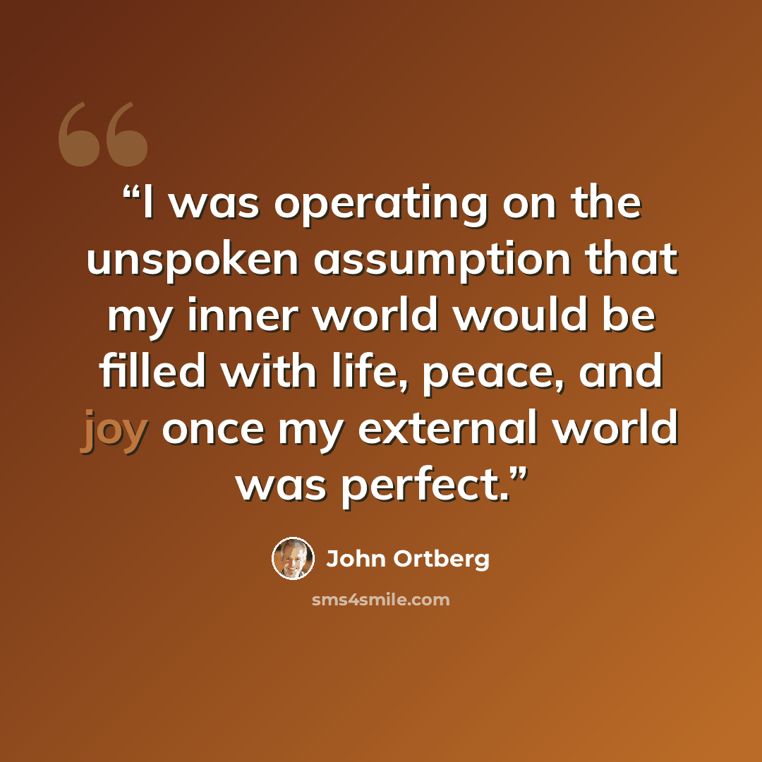 “I was operating on the unspoken assumption that my inner world would be filled with life, peace, and joy once my external world was perfect.” quote by John Ortberg