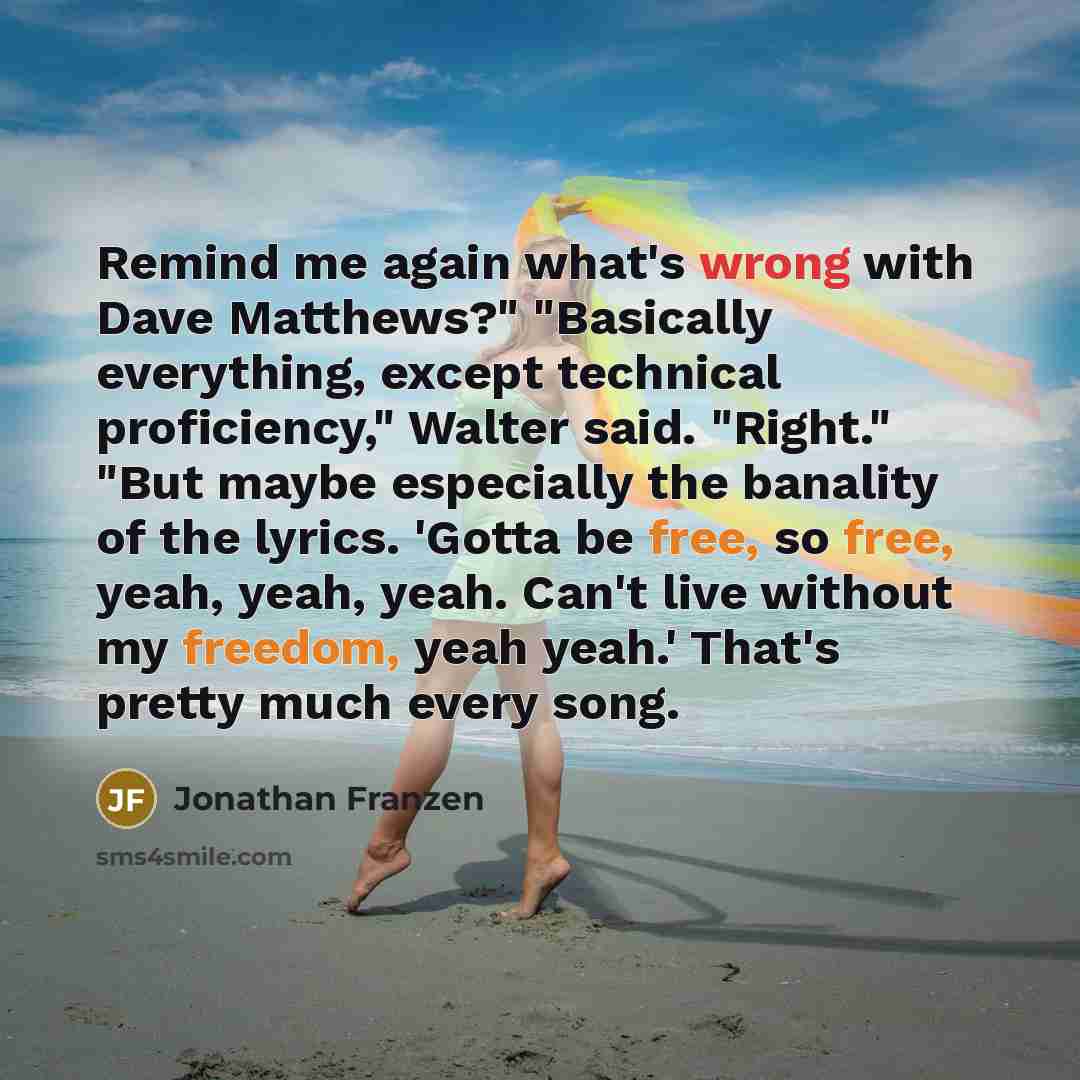 “Remind me again what's wrong with Dave Matthews?" "Basically everything, except technical proficiency," Walter said. "Right." "But maybe especially the banality of the lyrics. 'Gotta be free, so free, yeah, yeah, yeah. Can't live without my freedom, yeah yeah.' That's pretty much every song.” quote by Jonathan Franzen