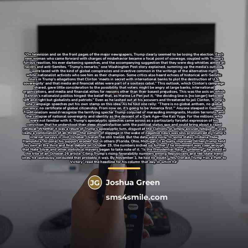 “On television and on the front pages of the major newspapers, Trump clearly seemed to be losing the election. Each new woman who came forward with charges of misbehavior became a focal point of coverage, coupled with Trump’s furious reaction, his ever darkening speeches, and the accompanying…” quote by Joshua Green