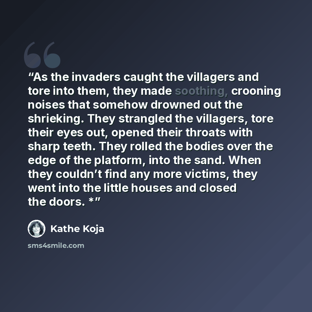 “As the invaders caught the villagers and tore into them, they made soothing, crooning noises that somehow drowned out the shrieking. They strangled the villagers, tore their eyes out, opened their throats with sharp teeth. They rolled the bodies over the edge of the platform, into the sand. When…” quote by Kathe Koja