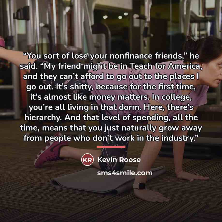 “You sort of lose your nonfinance friends,” he said. “My friend might be in Teach for America, and they can’t afford to go out to the places I go out. It’s shitty, because for the first time, it’s almost like money matters. In college, you’re all living in that dorm. Here, there’s hierarchy. And…” quote by Kevin Roose